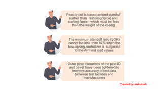 Pass or fail is based around standoff
(rather than restoring force) and
starting force - which must be less
than the weight of the casing
The minimum standoff ratio (SOR)
cannot be less than 67% when the
bow-spring centralizer is subjected
to the API test load values
Outer pipe tolerances of the pipe ID
and bevel have been tightened to
improve accuracy of test data
between test facilities and
manufacturers
Created by :Ashutosh
 