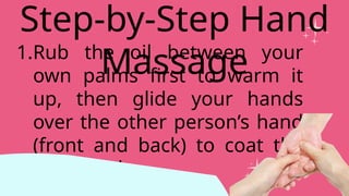 1.Rub the oil between your
own palms first to warm it
up, then glide your hands
over the other person’s hand
(front and back) to coat the
skin evenly.
Step-by-Step Hand
Massage
 