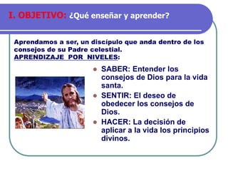 ⚫ SABER: Entender los
consejos de Dios para la vida
santa.
⚫ SENTIR: El deseo de
obedecer los consejos de
Dios.
⚫ HACER: La decisión de
aplicar a la vida los principios
divinos.
Aprendamos a ser, un discípulo que anda dentro de los
consejos de su Padre celestial.
APRENDIZAJE POR NIVELES:
I. OBJETIVO: ¿Qué enseñar y aprender?
 