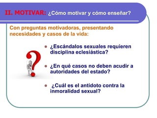 Con preguntas motivadoras, presentando
necesidades y casos de la vida:
II. MOTIVAR: ¿Cómo motivar y cómo enseñar?
⚫ ¿Escándalos sexuales requieren
disciplina eclesiástica?
⚫ ¿En qué casos no deben acudir a
autoridades del estado?
⚫ ¿Cuál es el antídoto contra la
inmoralidad sexual?
 