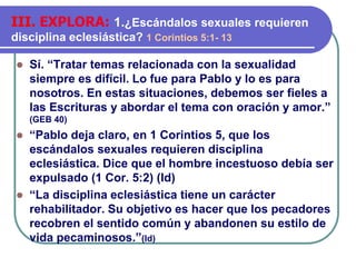 ⚫ Sí. “Tratar temas relacionada con la sexualidad
siempre es difícil. Lo fue para Pablo y lo es para
nosotros. En estas situaciones, debemos ser fieles a
las Escrituras y abordar el tema con oración y amor.”
(GEB 40)
⚫ “Pablo deja claro, en 1 Corintios 5, que los
escándalos sexuales requieren disciplina
eclesiástica. Dice que el hombre incestuoso debía ser
expulsado (1 Cor. 5:2) (Id)
⚫ “La disciplina eclesiástica tiene un carácter
rehabilitador. Su objetivo es hacer que los pecadores
recobren el sentido común y abandonen su estilo de
vida pecaminosos.”(Id)
III. EXPLORA: 1.¿Escándalos sexuales requieren
disciplina eclesiástica? 1 Corintios 5:1- 13
 