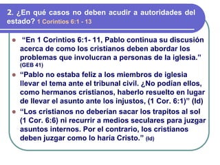 ⚫ “En 1 Corintios 6:1- 11, Pablo continua su discusión
acerca de como los cristianos deben abordar los
problemas que involucran a personas de la iglesia.”
(GEB 41)
⚫ “Pablo no estaba feliz a los miembros de iglesia
llevar el tema ante el tribunal civil. ¿No podían ellos,
como hermanos cristianos, haberlo resuelto en lugar
de llevar el asunto ante los injustos, (1 Cor. 6:1)” (Id)
⚫ “Los cristianos no deberían sacar los trapitos al sol
(1 Cor. 6:6) ni recurrir a medios seculares para juzgar
asuntos internos. Por el contrario, los cristianos
deben juzgar como lo haría Cristo.” (Id)
2. ¿En qué casos no deben acudir a autoridades del
estado? 1 Corintios 6:1 - 13
 