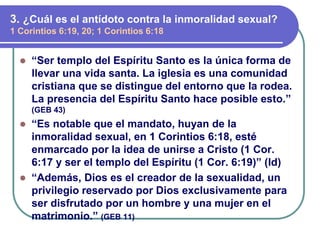 ⚫ “Ser templo del Espíritu Santo es la única forma de
llevar una vida santa. La iglesia es una comunidad
cristiana que se distingue del entorno que la rodea.
La presencia del Espíritu Santo hace posible esto.”
(GEB 43)
⚫ “Es notable que el mandato, huyan de la
inmoralidad sexual, en 1 Corintios 6:18, esté
enmarcado por la idea de unirse a Cristo (1 Cor.
6:17 y ser el templo del Espíritu (1 Cor. 6:19)” (Id)
⚫ “Además, Dios es el creador de la sexualidad, un
privilegio reservado por Dios exclusivamente para
ser disfrutado por un hombre y una mujer en el
matrimonio.” (GEB 11)
3. ¿Cuál es el antídoto contra la inmoralidad sexual?
1 Corintios 6:19, 20; 1 Corintios 6:18
 