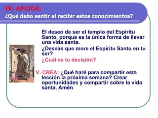 El deseo de ser el templo del Espíritu
Santo, porque es la única forma de llevar
una vida santa.
¿Deseas que more el Espíritu Santo en tu
ser?
¿Cuál es tu decisión?
V. CREA: ¿Qué haré para compartir esta
lección la próxima semana? Crear
oportunidades y compartir sobre la vida
santa. Amén
IV. APLICA:
¿Qué debo sentir al recibir estos conocimientos?
 