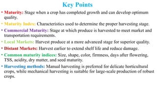 Key Points
• Maturity: Stage when a crop has completed growth and can develop optimum
quality.
• Maturity Index: Characteristics used to determine the proper harvesting stage.
• Commercial Maturity: Stage at which produce is harvested to meet market and
transportation requirements.
• Local Markets: Harvest produce at a more advanced stage for superior quality.
• Distant Markets: Harvest earlier to extend shelf life and reduce damage.
• Common maturity indices: Size, shape, color, firmness, days after flowering,
TSS, acidity, dry matter, and seed maturity.
• Harvesting methods: Manual harvesting is preferred for delicate horticultural
crops, while mechanical harvesting is suitable for large-scale production of robust
crops.
 