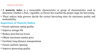 Maturity Index or Maturity Indices
• A maturity index is a measurable characteristic or group of characteristics used to
determine whether a fruit, vegetable, or flower has reached the proper stage for harvesting.
• These indices help growers decide the correct harvesting time for maximum quality and
marketability.
Importance of Maturity Indices
• Ensure optimum eating quality
• Improve storage life
• Reduce post-harvest losses
• Obtain maximum market price
• Facilitate long-distance transportation
• Ensure uniform ripening
• Improve processing quality
 