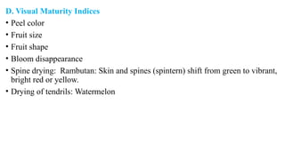 D. Visual Maturity Indices
• Peel color
• Fruit size
• Fruit shape
• Bloom disappearance
• Spine drying: Rambutan: Skin and spines (spintern) shift from green to vibrant,
bright red or yellow.
• Drying of tendrils: Watermelon
 