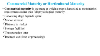 Commercial Maturity or Horticultural Maturity
• Commercial maturity is the stage at which a crop is harvested to meet market
requirements rather than full physiological maturity.
• Harvesting stage depends upon:
Market demand
Distance to market
Storage facilities
Transportation time
Intended use (fresh or processing)
 