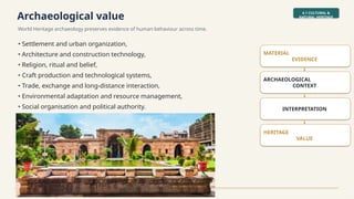 Archaeological value
World Heritage archaeology preserves evidence of human behaviour across time.
4.1 CULTURAL &
NATURAL HERITAGE
World Heritage Archaeological Sites & Monuments in India • Slide 10
• Settlement and urban organization,
• Architecture and construction technology,
• Religion, ritual and belief,
• Craft production and technological systems,
• Trade, exchange and long-distance interaction,
• Environmental adaptation and resource management,
• Social organisation and political authority.
MATERIAL
EVIDENCE
↓
ARCHAEOLOGICAL
CONTEXT
↓
INTERPRETATION
↓
HERITAGE
VALUE
 