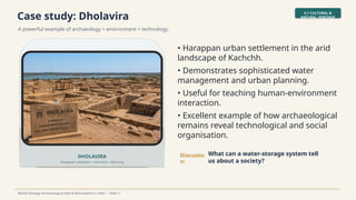 Case study: Dholavira
A powerful example of archaeology + environment + technology.
4.1 CULTURAL &
NATURAL HERITAGE
World Heritage Archaeological Sites & Monuments in India • Slide 11
DHOLAVIRA
Harappan urbanism • reservoirs • planning
• Harappan urban settlement in the arid
landscape of Kachchh.
• Demonstrates sophisticated water
management and urban planning.
• Useful for teaching human-environment
interaction.
• Excellent example of how archaeological
remains reveal technological and social
organisation.
Discussio
n:
What can a water-storage system tell
us about a society?
 