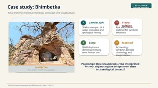Case study: Bhimbetka
Rock shelters connect archaeology, landscape and visual culture.
4.1 CULTURAL &
NATURAL HERITAGE
World Heritage Archaeological Sites & Monuments in India • Slide 12
BHIMBETKA
Rock shelters • rock art • long occupation
1 Landscape
Shelters are part of a
wider ecological and
geological setting.
2 Visual
culture
Rock art provides
evidence for symbolic
behaviour.
3 Time
Multiple phases
demonstrate long-
term human use.
4 Method
Archaeology
combines context,
chronology and
interpretation.
PG prompt: How should rock art be interpreted
without separating the images from their
archaeological context?
 