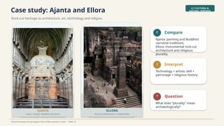 Case study: Ajanta and Ellora
Rock-cut heritage as architecture, art, technology and religion.
4.1 CULTURAL &
NATURAL HERITAGE
World Heritage Archaeological Sites & Monuments in India • Slide 13
AJANTA
Caves • murals • Buddhist narratives
ELLORA
Rock-cut architecture • multiple faiths
C Compare
Ajanta: painting and Buddhist
narrative traditions.
Ellora: monumental rock-cut
architecture and religious
plurality.
I Interpret
Technology + artistic skill +
patronage + religious history.
? Question
What does “plurality” mean
archaeologically?
 