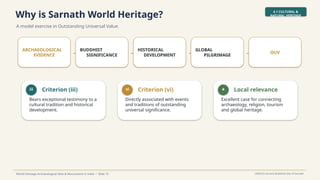 Why is Sarnath World Heritage?
A model exercise in Outstanding Universal Value.
4.1 CULTURAL &
NATURAL HERITAGE
World Heritage Archaeological Sites & Monuments in India • Slide 15 UNESCO Ancient Buddhist Site of Sarnath
ARCHAEOLOGICAL
EVIDENCE →
BUDDHIST
SIGNIFICANCE →
HISTORICAL
DEVELOPMENT →
GLOBAL
PILGRIMAGE → OUV
iii Criterion (iii)
Bears exceptional testimony to a
cultural tradition and historical
development.
vi Criterion (vi)
Directly associated with events
and traditions of outstanding
universal significance.
★ Local relevance
Excellent case for connecting
archaeology, religion, tourism
and global heritage.
 