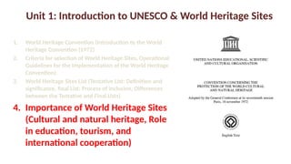 Unit 1: Introduction to UNESCO & World Heritage Sites
1. World Heritage Convention (Introduction to the World
Heritage Convention (1972)
2. Criteria for selection of World Heritage Sites, Operational
Guidelines for the Implementation of the World Heritage
Convention)
3. World Heritage Sites List (Tentative List: Definition and
significance, final List: Process of inclusion, Differences
between the Tentative and Final Lists)
4. Importance of World Heritage Sites
(Cultural and natural heritage, Role
in education, tourism, and
international cooperation)
 