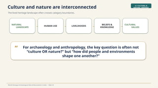 Culture and nature are interconnected
The lived heritage landscape often crosses category boundaries.
4.1 CULTURAL &
NATURAL HERITAGE
World Heritage Archaeological Sites & Monuments in India • Slide 18
NATURAL
LANDSCAPE → HUMAN USE → LIVELIHOODS →
BELIEFS &
KNOWLEDGE →
CULTURAL
VALUES
“ For archaeology and anthropology, the key question is often not
“culture OR nature?” but “how did people and environments
shape one another?”
 