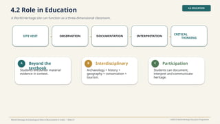 4.2 Role in Education
A World Heritage site can function as a three-dimensional classroom.
4.2 EDUCATION
World Heritage Archaeological Sites & Monuments in India • Slide 21 UNESCO World Heritage Education Programme
SITE VISIT → OBSERVATION → DOCUMENTATION → INTERPRETATION →
CRITICAL
THINKING
A Beyond the
textbook
Students encounter material
evidence in context.
B Interdisciplinary
Archaeology + history +
geography + conservation +
tourism.
C Participation
Students can document,
interpret and communicate
heritage.
 