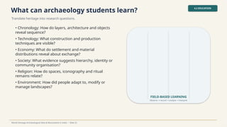 What can archaeology students learn?
Translate heritage into research questions.
4.2 EDUCATION
World Heritage Archaeological Sites & Monuments in India • Slide 22
• Chronology: How do layers, architecture and objects
reveal sequence?
• Technology: What construction and production
techniques are visible?
• Economy: What do settlement and material
distributions reveal about exchange?
• Society: What evidence suggests hierarchy, identity or
community organisation?
• Religion: How do spaces, iconography and ritual
remains relate?
• Environment: How did people adapt to, modify or
manage landscapes?
FIELD-BASED LEARNING
Observe record analyse interpret
→ → →
 