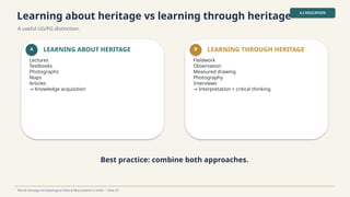 Learning about heritage vs learning through heritage
A useful UG/PG distinction.
4.2 EDUCATION
World Heritage Archaeological Sites & Monuments in India • Slide 25
A LEARNING ABOUT HERITAGE
Lectures
Textbooks
Photographs
Maps
Articles
→ Knowledge acquisition
B LEARNING THROUGH HERITAGE
Fieldwork
Observation
Measured drawing
Photography
Interviews
→ Interpretation + critical thinking
Best practice: combine both approaches.
 