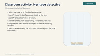 Classroom activity: Heritage detective
10-minute activity for UG/PG students.
4.2 EDUCATION
World Heritage Archaeological Sites & Monuments in India • Slide 26
• Select one nearby or familiar heritage site.
• Identify three kinds of evidence visible at the site.
• Identify one conservation problem.
• Identify one tourism opportunity and one tourism risk.
• Propose one educational activity for school or university
students.
• State one reason why the site could matter beyond the local
community.
FIELD NOTEBOOK
Observe • record • question
 