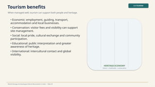 Tourism benefits
When managed well, tourism can support both people and heritage.
4.3 TOURISM
World Heritage Archaeological Sites & Monuments in India • Slide 29
• Economic: employment, guiding, transport,
accommodation and local businesses.
• Conservation: visitor fees and visibility can support
site management.
• Social: local pride, cultural exchange and community
participation.
• Educational: public interpretation and greater
awareness of heritage.
• International: intercultural contact and global
visibility.
HERITAGE ECONOMY
Visitors livelihoods conservation
→ →
 