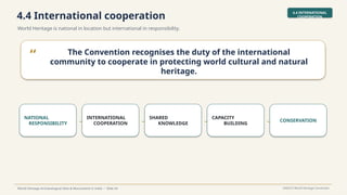 4.4 International cooperation
World Heritage is national in location but international in responsibility.
4.4 INTERNATIONAL
COOPERATION
World Heritage Archaeological Sites & Monuments in India • Slide 34 UNESCO World Heritage Convention
“ The Convention recognises the duty of the international
community to cooperate in protecting world cultural and natural
heritage.
NATIONAL
RESPONSIBILITY →
INTERNATIONAL
COOPERATION →
SHARED
KNOWLEDGE →
CAPACITY
BUILDING → CONSERVATION
 