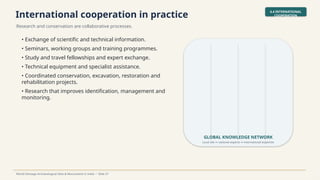 International cooperation in practice
Research and conservation are collaborative processes.
4.4 INTERNATIONAL
COOPERATION
World Heritage Archaeological Sites & Monuments in India • Slide 37
• Exchange of scientific and technical information.
• Seminars, working groups and training programmes.
• Study and travel fellowships and expert exchange.
• Technical equipment and specialist assistance.
• Coordinated conservation, excavation, restoration and
rehabilitation projects.
• Research that improves identification, management and
monitoring.
GLOBAL KNOWLEDGE NETWORK
Local site national experts international expertise
↔ ↔
 