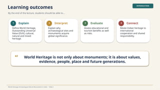 Learning outcomes
By the end of the lecture, students should be able to…
INTRODUCTION
World Heritage Archaeological Sites & Monuments in India • Slide 2
1 Explain
Define World Heritage,
Outstanding Universal
Value (OUV), cultural,
natural and mixed
heritage.
2 Interpret
Explain why
archaeological sites and
monuments acquire
global significance.
3 Evaluate
Assess educational and
tourism benefits as well
as risks.
4 Connect
Relate Indian heritage to
international
cooperation and shared
responsibility.
“ World Heritage is not only about monuments; it is about values,
evidence, people, place and future generations.
 