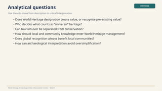 Analytical questions
Use these to move from description to critical interpretation.
SYNTHESIS
World Heritage Archaeological Sites & Monuments in India • Slide 41
• Does World Heritage designation create value, or recognise pre-existing value?
• Who decides what counts as “universal” heritage?
• Can tourism ever be separated from conservation?
• How should local and community knowledge enter World Heritage management?
• Does global recognition always benefit local communities?
• How can archaeological interpretation avoid oversimplification?
 