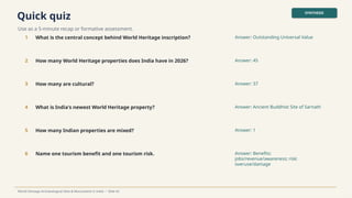 Quick quiz
Use as a 5-minute recap or formative assessment.
SYNTHESIS
World Heritage Archaeological Sites & Monuments in India • Slide 42
1 What is the central concept behind World Heritage inscription? Answer: Outstanding Universal Value
2 How many World Heritage properties does India have in 2026? Answer: 45
3 How many are cultural? Answer: 37
4 What is India's newest World Heritage property? Answer: Ancient Buddhist Site of Sarnath
5 How many Indian properties are mixed? Answer: 1
6 Name one tourism benefit and one tourism risk. Answer: Benefits:
jobs/revenue/awareness; risk:
overuse/damage
 