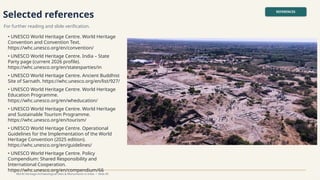 Selected references
For further reading and slide verification.
REFERENCES
World Heritage Archaeological Sites & Monuments in India • Slide 45
• UNESCO World Heritage Centre. World Heritage
Convention and Convention Text.
https://whc.unesco.org/en/convention/
• UNESCO World Heritage Centre. India – State
Party page (current 2026 profile).
https://whc.unesco.org/en/statesparties/in
• UNESCO World Heritage Centre. Ancient Buddhist
Site of Sarnath. https://whc.unesco.org/en/list/927/
• UNESCO World Heritage Centre. World Heritage
Education Programme.
https://whc.unesco.org/en/wheducation/
• UNESCO World Heritage Centre. World Heritage
and Sustainable Tourism Programme.
https://whc.unesco.org/en/tourism/
• UNESCO World Heritage Centre. Operational
Guidelines for the Implementation of the World
Heritage Convention (2025 edition).
https://whc.unesco.org/en/guidelines/
• UNESCO World Heritage Centre. Policy
Compendium: Shared Responsibility and
International Cooperation.
https://whc.unesco.org/en/compendium/66
 