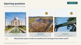 Opening question
Use this before defining World Heritage.
INTRODUCTION
World Heritage Archaeological Sites & Monuments in India • Slide 3
TAJ MAHAL
Architecture • memory • tourism
DHOLAVIRA
Archaeology • water • urbanism
KAZIRANGA
Biodiversity • landscape • conservation
Ask
:
“Why should a place in India be considered the heritage of the whole world?”
 