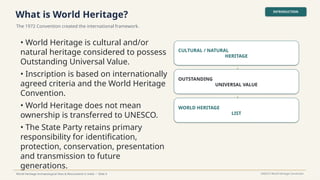 What is World Heritage?
The 1972 Convention created the international framework.
INTRODUCTION
World Heritage Archaeological Sites & Monuments in India • Slide 4 UNESCO World Heritage Convention
• World Heritage is cultural and/or
natural heritage considered to possess
Outstanding Universal Value.
• Inscription is based on internationally
agreed criteria and the World Heritage
Convention.
• World Heritage does not mean
ownership is transferred to UNESCO.
• The State Party retains primary
responsibility for identification,
protection, conservation, presentation
and transmission to future
generations.
CULTURAL / NATURAL
HERITAGE
↓
OUTSTANDING
UNIVERSAL VALUE
↓
WORLD HERITAGE
LIST
 