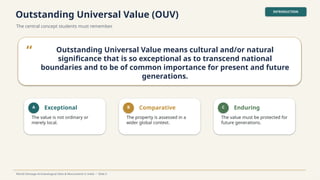 Outstanding Universal Value (OUV)
The central concept students must remember.
INTRODUCTION
World Heritage Archaeological Sites & Monuments in India • Slide 5
“ Outstanding Universal Value means cultural and/or natural
significance that is so exceptional as to transcend national
boundaries and to be of common importance for present and future
generations.
A Exceptional
The value is not ordinary or
merely local.
B Comparative
The property is assessed in a
wider global context.
C Enduring
The value must be protected for
future generations.
 