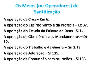 Os Meios (ou Operadores) de
Santificação
A operação da Cruz – Rm 6.
A operação do Espírito Santo e da Profecia – Ez 37.
A operação do Estudo da Palavra de Deus - Sl 1.
A operação da Obediência aos Mandamentos – Dt
30.
A operação do Trabalho e da Guerra – Gn 2.15.
A operação da Adoração – Sl 115.
A operação da Comunhão com os Irmãos – Sl 133.
 