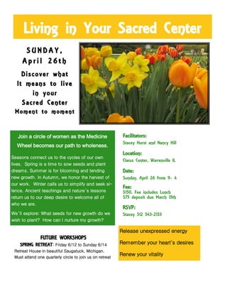 Living in Your Sacred Center
Join a circle of women as the Medicine
Wheel becomes our path to wholeness.
Seasons connect us to the cycles of our own
lives. Spring is a time to sow seeds and plant
dreams. Summer is for blooming and tending
new growth. In Autumn, we honor the harvest of
our work. Winter calls us to simplify and seek si-
lence. Ancient teachings and nature’s lessons
return us to our deep desire to welcome all of
who we are.
We’ll explore: What seeds for new growth do we
wish to plant? How can I nurture my growth?
Release unexpressed energy
Remember your heart's desires
Renew your vitality
S U N D A Y ,
A p r i l 2 6 t h
Discover what
It means to live
in your
Sacred Center
Moment to moment
Facilitators:
Stacey Hurst and Nancy Hill
Location:
Clarus Center, Warrenville IL
Date:
Sunday, April 26 from 9- 4
Fee:
$150. Fee includes Lunch
$75 deposit due March 15th
RSVP:
Stacey 312 543-2133
FUTURE WORKSHOPS
SPRING RETREAT: Friday 6/12 to Sunday 6/14
Retreat House in beautiful Saugatuck, Michigan.
Must attend one quarterly circle to join us on retreat
 