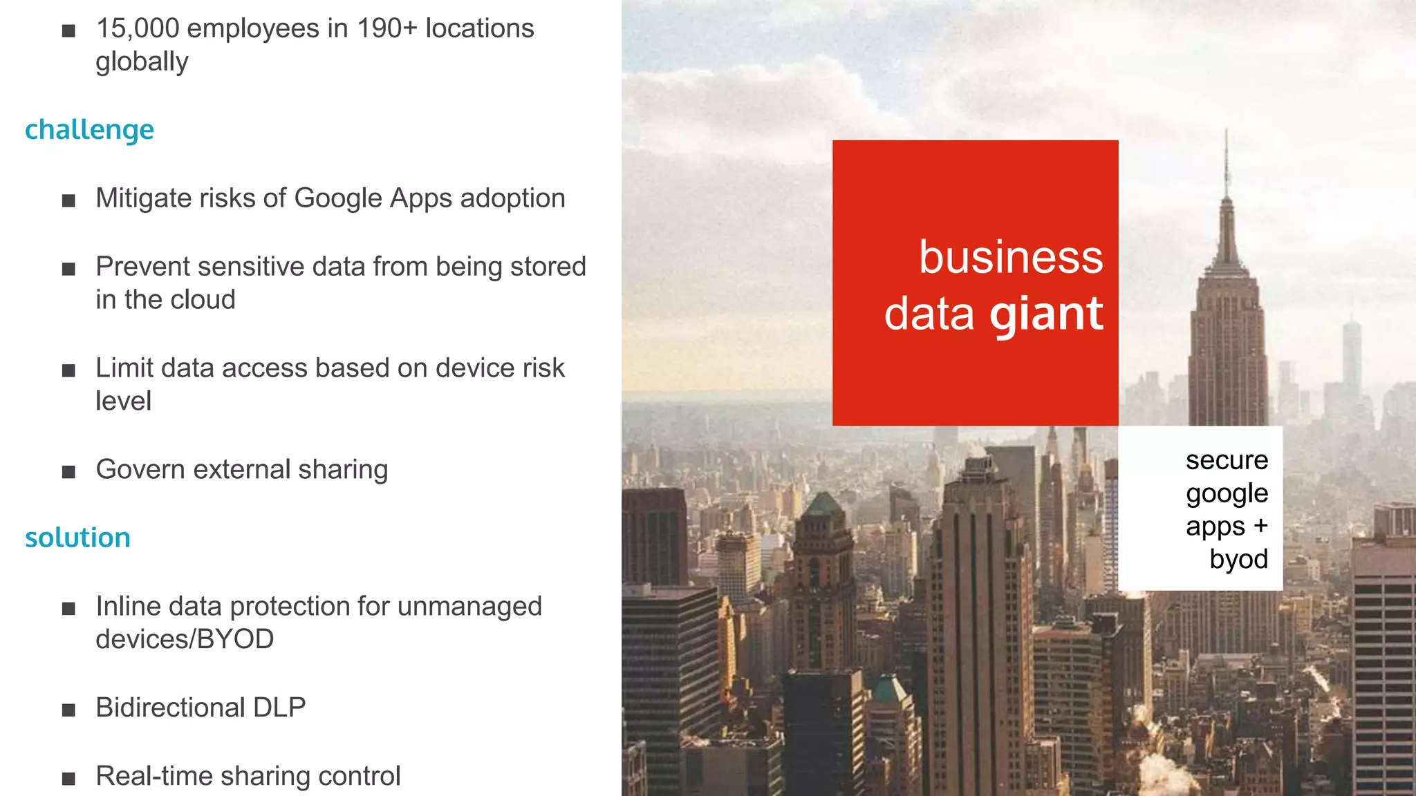 secure
office 365
+ byod
client
■ 35,000 employees globally
challenge
■ Inadequate native O365 security
■ Controlled access from any device
■ Limit external sharing
■ Interoperable with existing infrastructure,
e.g. Bluecoat, ADFS
solution
■ Real-time data visibility and control
■ DLP policy enforcement at upload or
download
■ Quarantine externally-shared sensitive
files in cloud
■ Controlled unmanaged device access
fortune 50
healthcare
firm
 