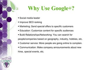 Why Use Google+?
   GRAPEVINE CHAMBER OF COMMERCE
   • Social media leader
                            Presents:
   • Improve SEO ranking


S oc i al M di a 1 01
           e
   • Marketing: Send special offers to specific customers
   • Education: Customize content for specific audiences
   • Build Relationships/Networking: You can search for
   people/companies based on geography, industry, hobbies, etc.
   • Customer service: More people are going online to complain.
   • Communication: Make company announcements about new
   hires, special events, etc.
 
