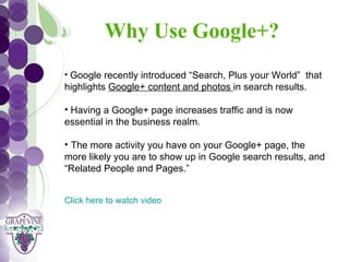 Why Use Google+?
   GRAPEVINE CHAMBER OF COMMERCE
                          Presents:
   • Google recently introduced “Search, Plus your World” that
   highlights Google+ content and photos in search results.


S oc i al M di a 1 01
           e
   • Having a Google+ page increases traffic and is now
   essential in the business realm.

   • The more activity you have on your Google+ page, the
   more likely you are to show up in Google search results, and
   “Related People and Pages.”


   Click here to watch video
 