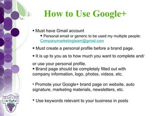 How to Use Google+
   GRAPEVINE CHAMBER OF COMMERCE
    • Must have Gmail account
                         Presents:
        • Personal email or generic to be used my multiple people:
        Companymarketingteam@gmail.com

S oc i al M di a 1 01
           e
    • Must create a personal profile before a brand page.
    • It is up to you as to how much you want to complete and/
    or use your personal profile.
    • Brand page should be completely filled out with
    company information, logo, photos, videos, etc.

    • Promote your Google+ brand page on website, auto
    signature, marketing materials, newsletters, etc.

    • Use keywords relevant to your business in posts
 