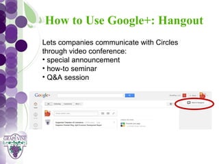 How to Use Google+: Hangout
   GRAPEVINE CHAMBER OF COMMERCE
   Lets companies communicate with Circles
                    Presents:
   through video conference:
   • special announcement
S oc i al M di a 1 01
           e
   • how-to seminar
   • Q&A session
 
