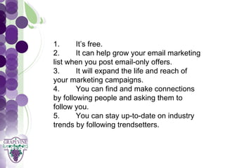 GRAPEVINE CHAMBER OF COMMERCE
     1.      It’s free.Presents:
     2.      It can help grow your email marketing

S oc i al M di a 1 01
           e
     list when you post email-only offers.
     3.      It will expand the life and reach of
     your marketing campaigns.
     4.      You can find and make connections
     by following people and asking them to
     follow you.
     5.      You can stay up-to-date on industry
     trends by following trendsetters.
 