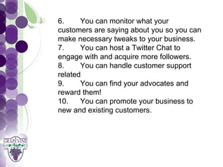 6.     You can monitor what your
      customers are saying about you so you can
   GRAPEVINE CHAMBER OF COMMERCE
      make necessary tweaks to your business.
      7.     You can host a Twitter Chat to
                  Presents:

      engage with and acquire more followers.

S oc i al M di a 1 01
      8.
           e
      related
      9.
             You can handle customer support

             You can find your advocates and
      reward them!
      10.    You can promote your business to
      new and existing customers.
 