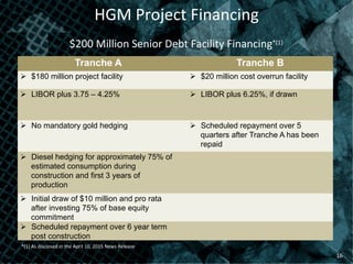 HGM	
  Project	
  Financing	
  
16	
  
$200	
  Million	
  Senior	
  Debt	
  Facility	
  Financing*(1)	
  
Tranche A Tranche B
Ø  $180 million project facility Ø  $20 million cost overrun facility
Ø  LIBOR plus 3.75 – 4.25% Ø  LIBOR plus 6.25%, if drawn
Ø  No mandatory gold hedging Ø  Scheduled repayment over 5
quarters after Tranche A has been
repaid
Ø  Diesel hedging for approximately 75% of
estimated consumption during
construction and first 3 years of
production
Ø  Initial draw of $10 million and pro rata
after investing 75% of base equity
commitment
Ø  Scheduled repayment over 6 year term
post construction
*(1)	
  As	
  disclosed	
  in	
  the	
  April	
  10,	
  2015	
  News	
  Release	
  
 