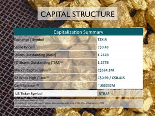 (1)	
  As	
  at	
  close	
  on	
  March	
  31,	
  2015	
  
(2)	
  Includes	
  11.9m	
  “in-­‐the-­‐money”	
  op/ons	
  at	
  an	
  average	
  strike	
  price	
  of	
  C$0.47	
  as	
  of	
  February	
  11,	
  2015	
  
(3)	
  As	
  at	
  close	
  on	
  February	
  19,	
  2015	
  
Capitaliza:on	
  Summary	
  
CAPITAL STRUCTURE
Exchange	
  /	
  Symbol	
   TSX:R	
  
Share	
  Price(1)	
   C$0.43	
  
Shares	
  Outstanding	
  (Basic)	
   1.242B	
  
FD	
  Shares	
  Outstanding	
  (TSM)(2)	
   1.277B	
  
Market	
  Capitaliza:on(1)	
   C$534.1M	
  
52	
  Week	
  High	
  /	
  Low(1)	
   C$0.99	
  /	
  C$0.415	
  
Cash	
  Balance	
  (3)	
   ~US$232M	
  
US	
  Ticker	
  Symbol	
   RTRAF	
  
24	
  
 