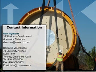 Contact Information
Dan Symons
VP Business Development
& Investor Relations
dsymons@romarco.com
Romarco Minerals Inc.
70 University Avenue
Suite 1410
Toronto, Ontario M5J 2M4
Tel: 416-367-5500
Fax: 416-367-5505
Email: info@romarco.com	
  
	
  
26	
  
 