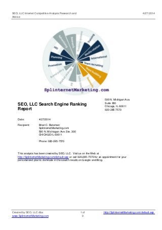 SEO, LLC Internet Competitive Analysis Research and
Advice
4/27/2014
SEO, LLC Search Engine Ranking
Report
500 N. Michigan Ave.
Suite 300
Chicago, IL 60611
920-285-7570
Date: 4/27/2014
Recipient: Brian C. Bateman
SplinternetMarketing.com
500 N. Michicgan Ave. Ste. 300
CHICAGO IL 60611
Phone: 920-285-7570
This analysis has been created by SEO, LLC. Visit us on the Web at
http://SplinternetMarketing.com/default.asp or call 920-285-7570 for an appointment for your
personalized plan to dominate in the search results on Google and Bing.
Created by SEO, LLC dba
www.SplinternetMarketing.com
1 of
9
http://SplinternetMarketing.com/default.asp
 