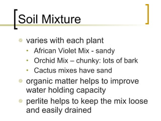 Soil Mixture varies with each plant African Violet Mix - sandy Orchid Mix – chunky: lots of bark Cactus mixes have sand organic matter helps to improve water holding capacity perlite helps to keep the mix loose and easily drained 