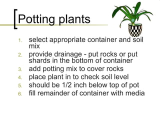 Potting plants select appropriate container and soil mix provide drainage - put rocks or put shards in the bottom of container add potting mix to cover rocks place plant in to check soil level  should be 1/2 inch below top of pot fill remainder of container with media 