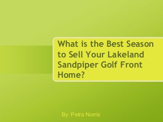What is the Best Season
to Sell Your Lakeland
Sandpiper Golf Front
Home?
By: Petra Norris
 