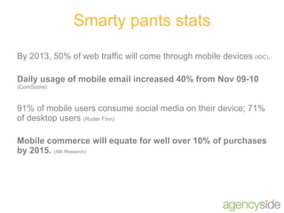 Smarty pants stats By 2013, 50% of web traffic will come through mobile devices  (IDC) . Daily usage of mobile email increased 40% from Nov 09-10  (ComScore) 91% of mobile users consume social media on their device; 71% of desktop users  (Ruder Finn) Mobile commerce will equate for well over 10% of purchases by 2015.  (ABI Research) 